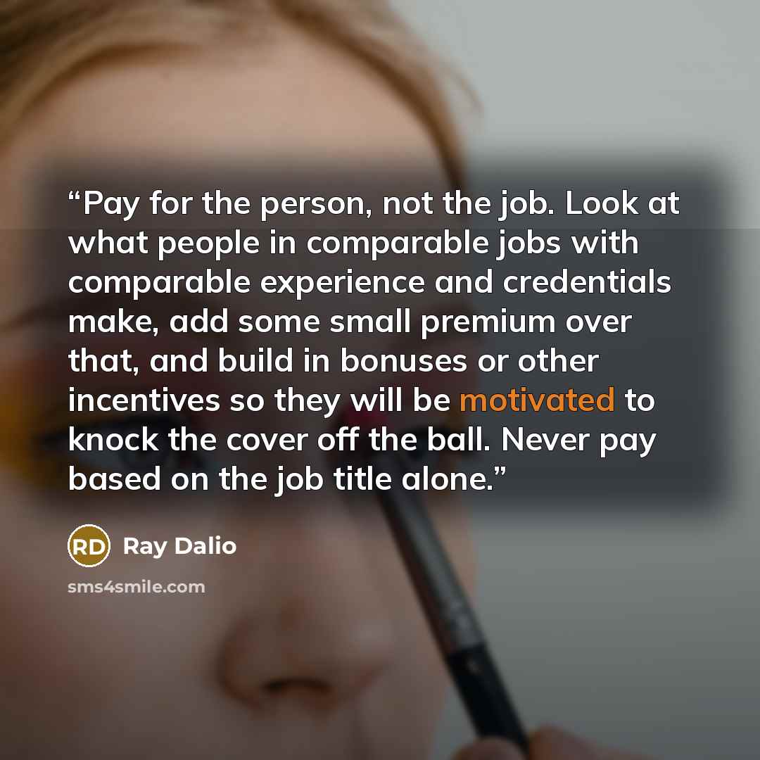 “Pay for the person, not the job. Look at what people in comparable jobs with comparable experience and credentials make, add some small premium over that, and build in bonuses or other incentives so they will be motivated to knock the cover off the ball. Never pay based on the job title alone.” quote by Ray Dalio