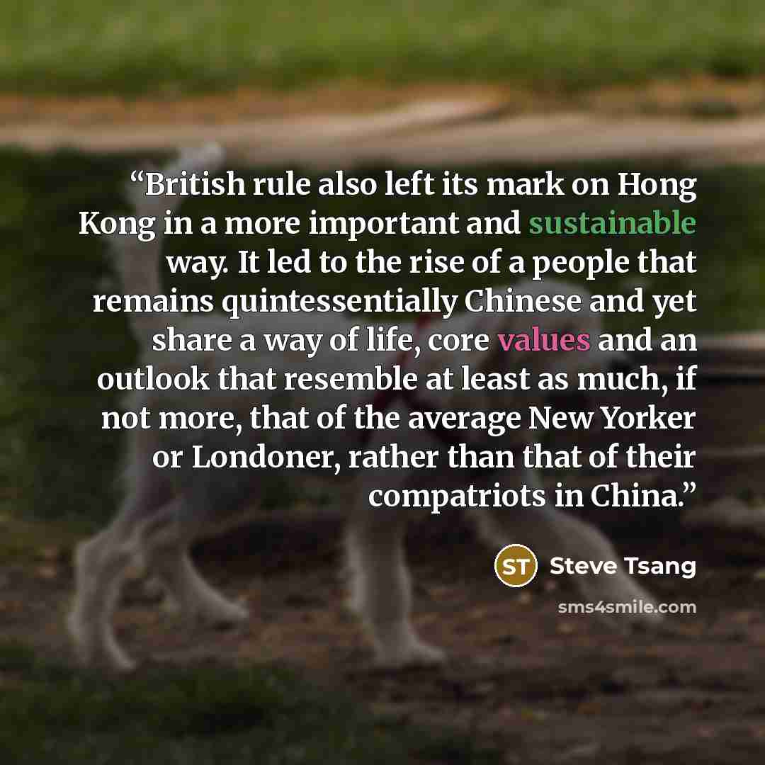 “British rule also left its mark on Hong Kong in a more important and sustainable way. It led to the rise of a people that remains quintessentially Chinese and yet share a way of life, core values and an outlook that resemble at least as much, if not more, that of the average New Yorker or…” quote by Steve Tsang