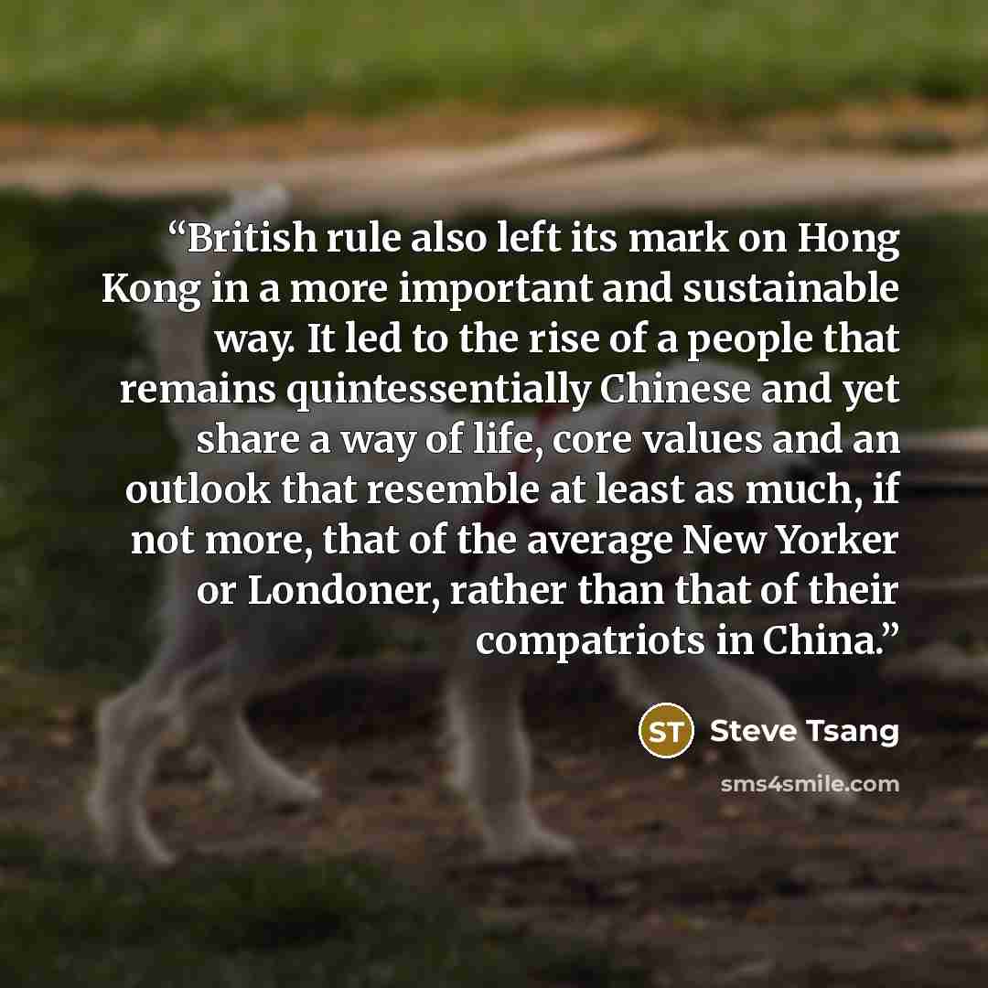 “British rule also left its mark on Hong Kong in a more important and sustainable way. It led to the rise of a people that remains quintessentially Chinese and yet share a way of life, core values and an outlook that resemble at least as much, if not more, that of the average New Yorker or…” quote by Steve Tsang