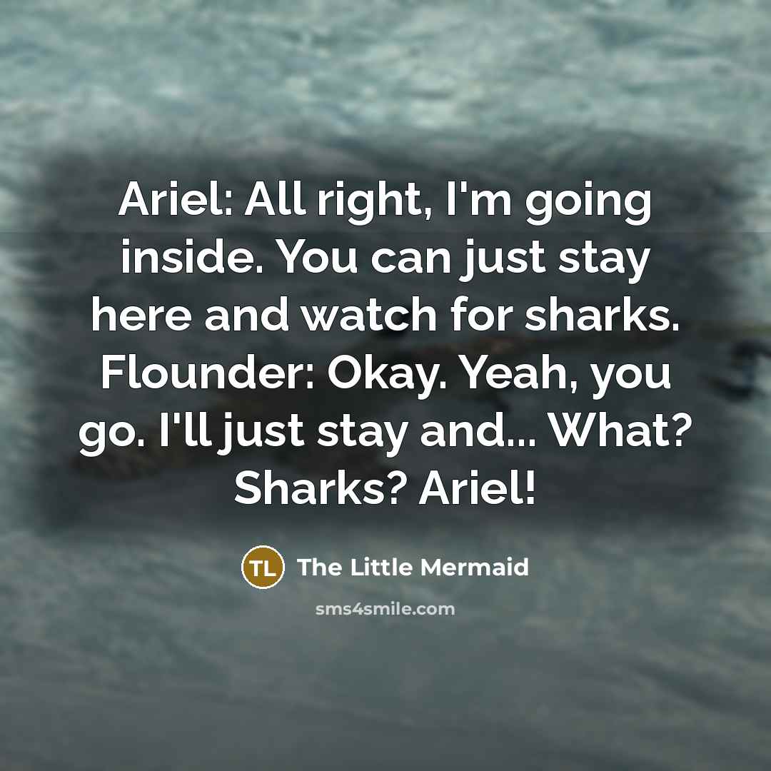 “Ariel: All right, I'm going inside. You can just stay here and watch for sharks. Flounder: Okay. Yeah, you go. I'll just stay and... What? Sharks? Ariel!” quote by The Little Mermaid