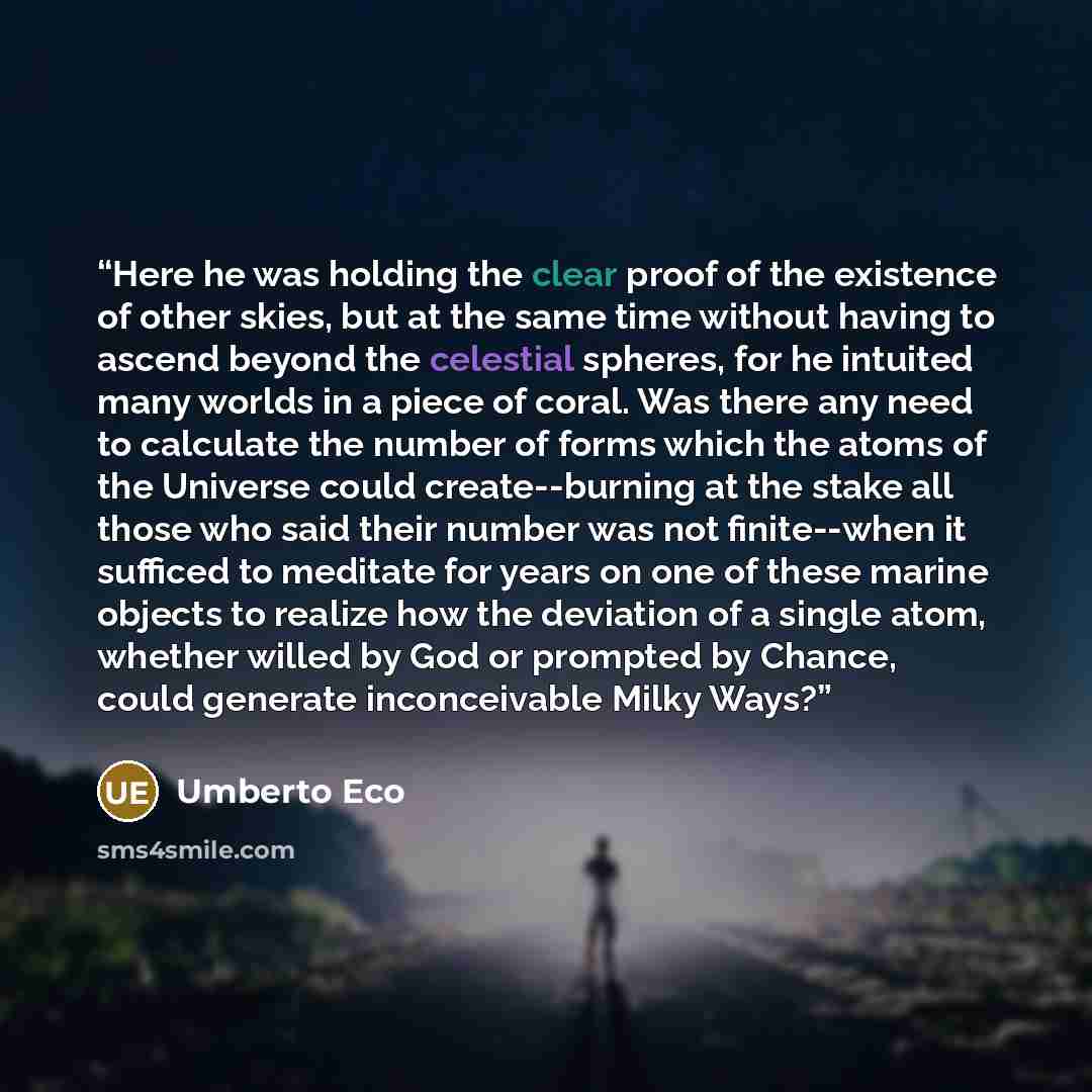 “Here he was holding the clear proof of the existence of other skies, but at the same time without having to ascend beyond the celestial spheres, for he intuited many worlds in a piece of coral. Was there any need to calculate the number of forms which the atoms of the Universe could…” quote by Umberto Eco
