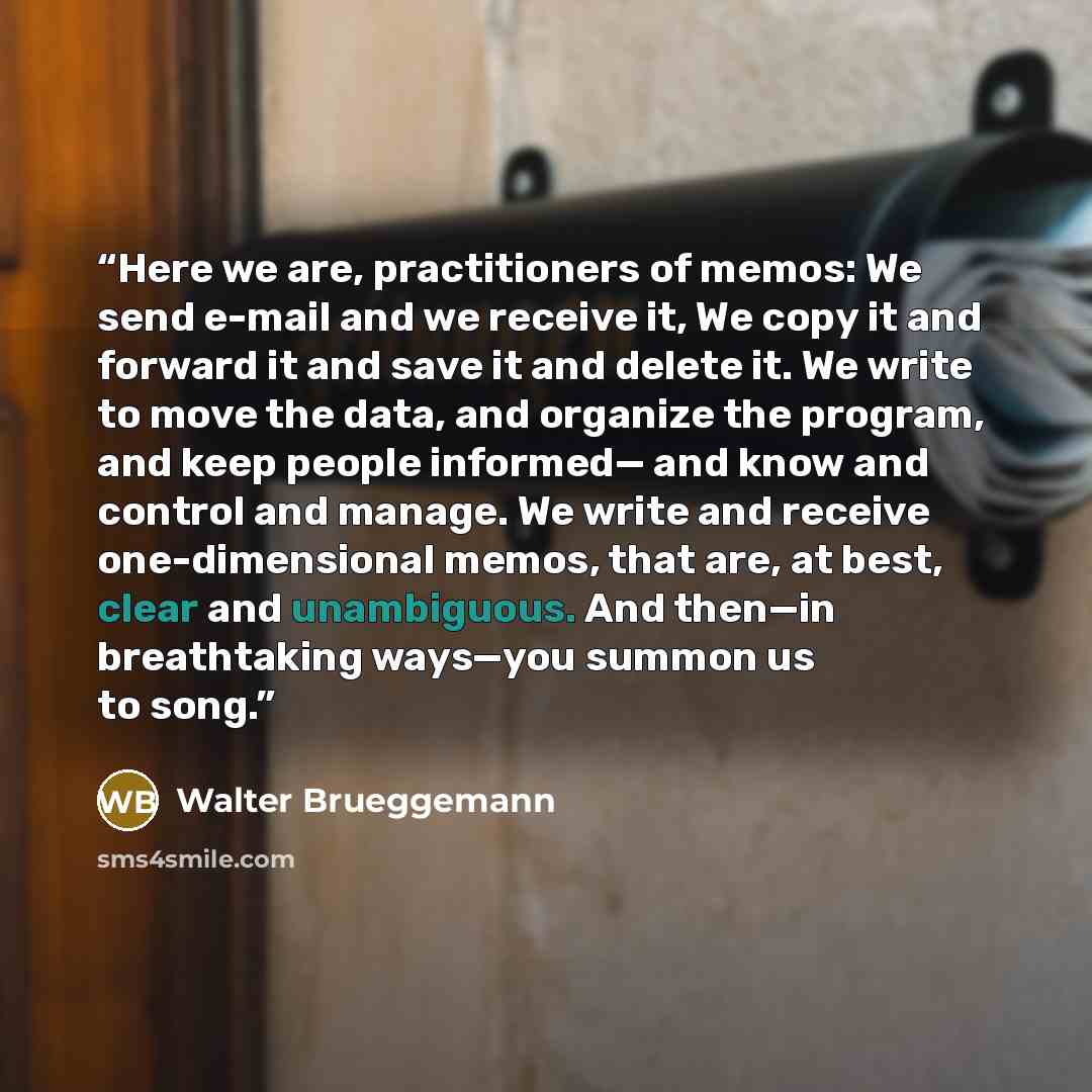 “Here we are, practitioners of memos: We send e-mail and we receive it, We copy it and forward it and save it and delete it. We write to move the data, and organize the program, and keep people informed— and know and control and manage. We write and receive one-dimensional memos, that are, at best…” quote by Walter Brueggemann