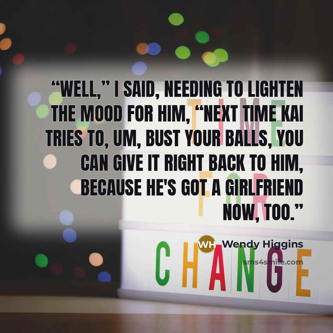 “Well,” I said, needing to lighten the mood for him, “next time Kai tries to, um, bust your balls, you can give it right back to him, because he's got a girlfriend now, too.” quote by Wendy Higgins