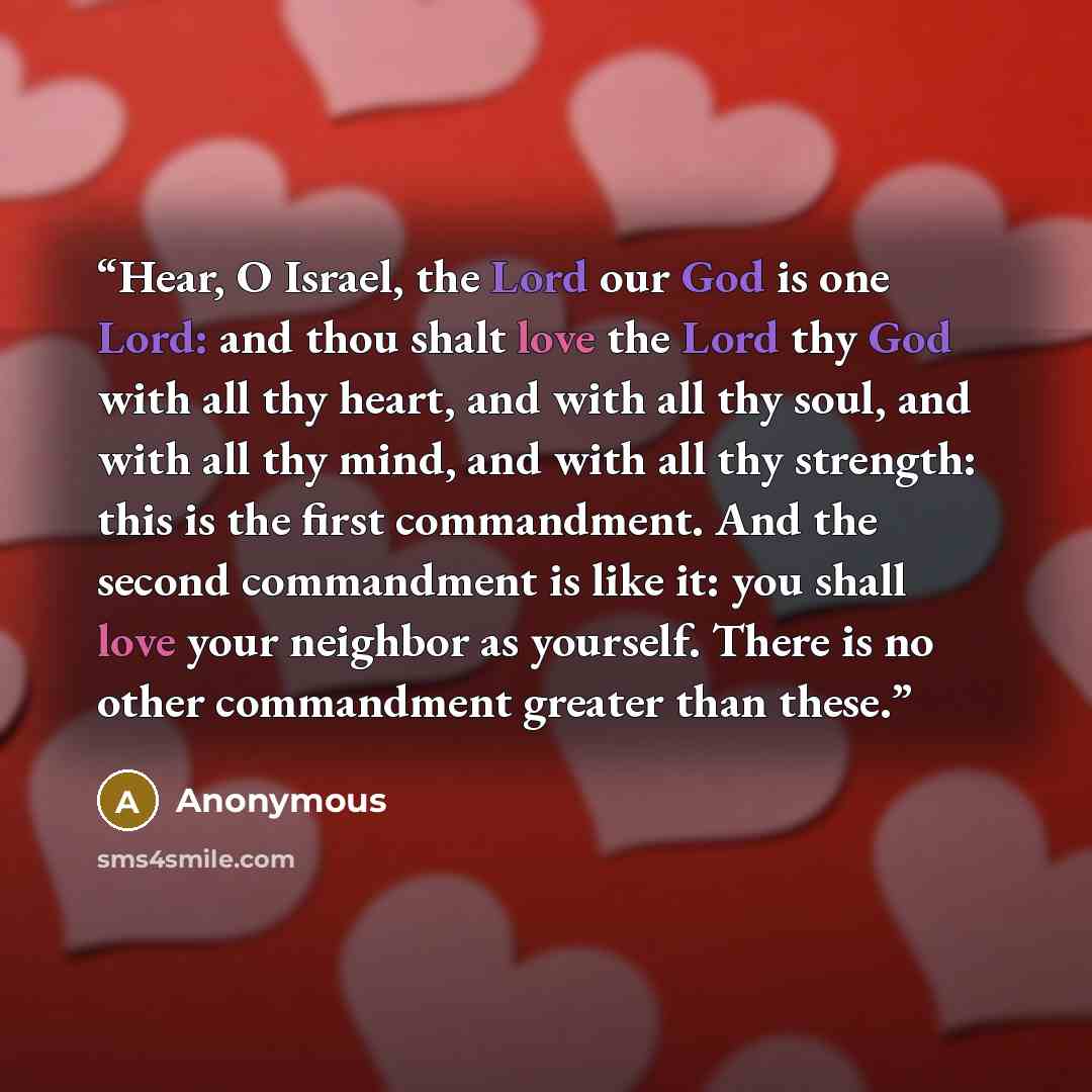 “Hear, O Israel, the Lord our God is one Lord: and thou shalt love the Lord thy God with all thy heart, and with all thy soul, and with all thy mind, and with all thy strength: this is the first commandment. And the second commandment is like it: you shall love your neighbor as yourself. There is…” quote by Anonymous