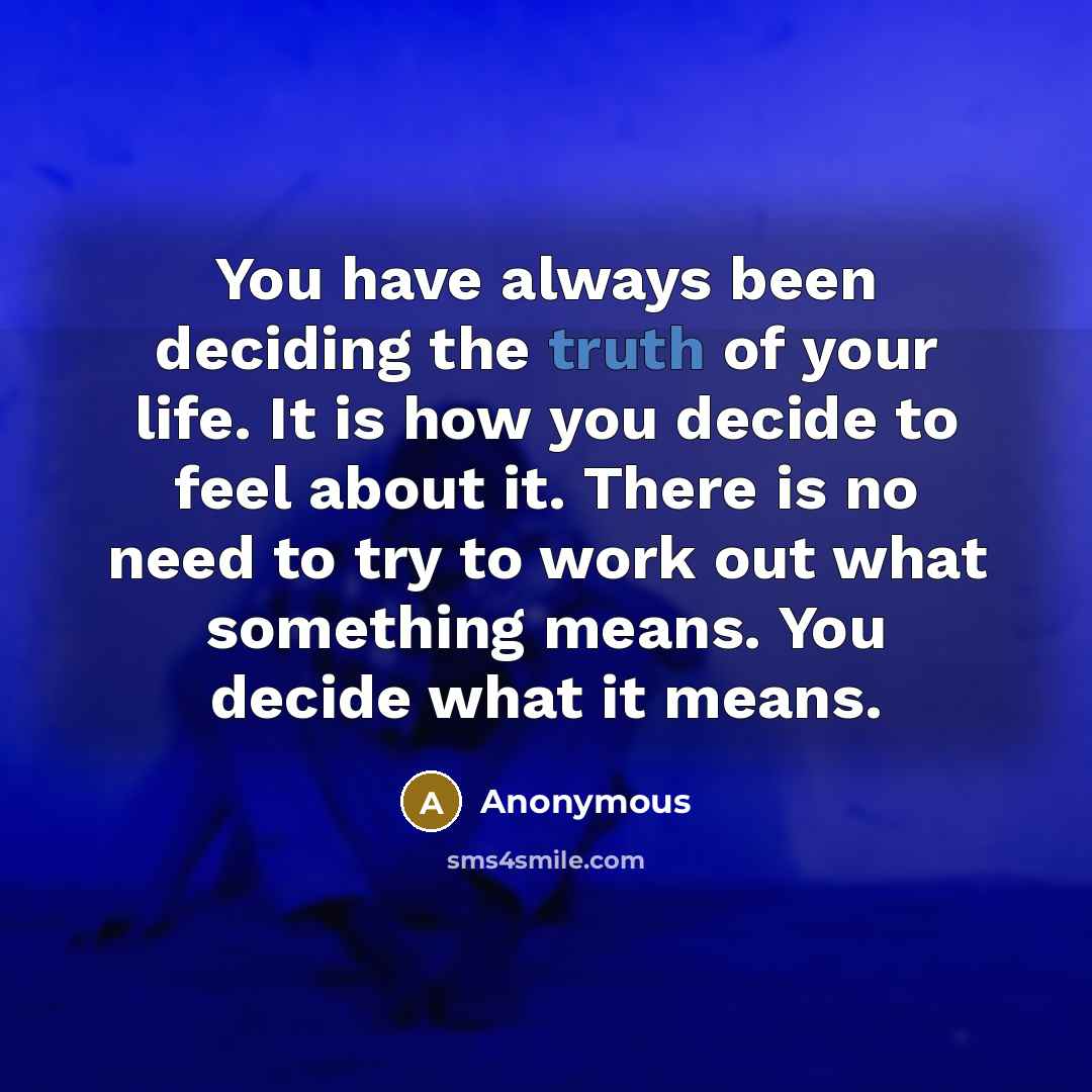 “You have always been deciding the truth of your life. It is how you decide to feel about it. There is no need to try to work out what something means. You decide what it means.” quote by Anonymous