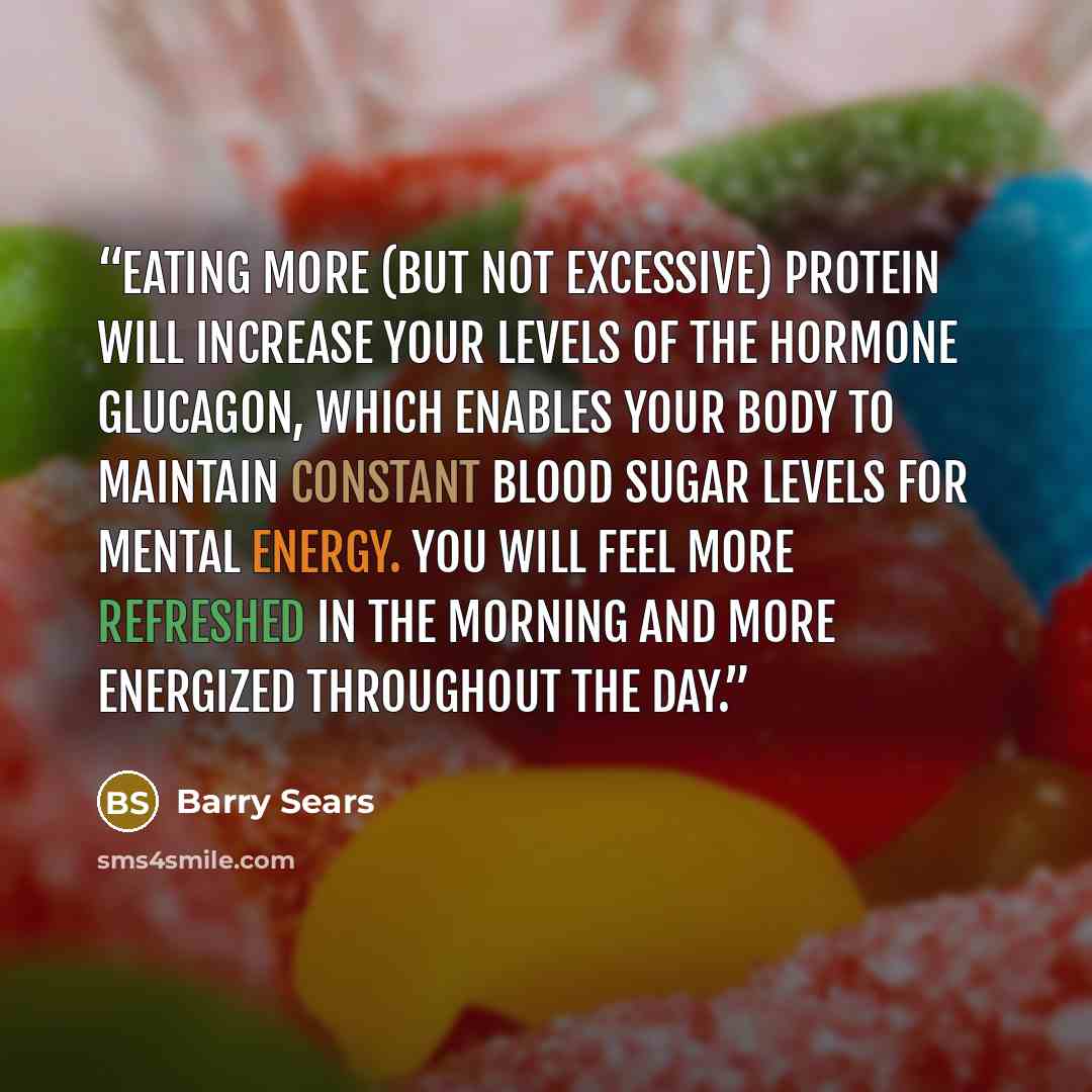 “Eating more (but not excessive) protein will increase your levels of the hormone glucagon, which enables your body to maintain constant blood sugar levels for mental energy. You will feel more refreshed in the morning and more energized throughout the day.” quote by Barry Sears