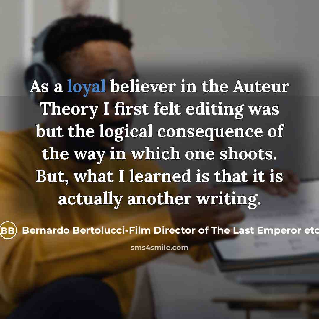 “As a loyal believer in the Auteur Theory I first felt editing was but the logical consequence of the way in which one shoots. But, what I learned is that it is actually another writing.” quote by Bernardo Bertolucci-Film Director of The Last Emperor etc