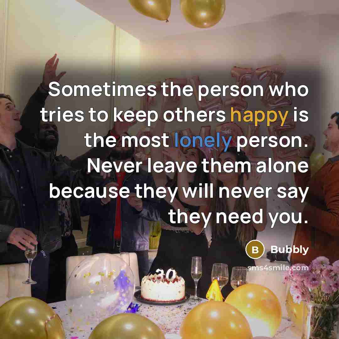 “Sometimes the person who tries to keep others happy is the most lonely person. Never leave them alone because they will never say they need you.” quote by Bubbly