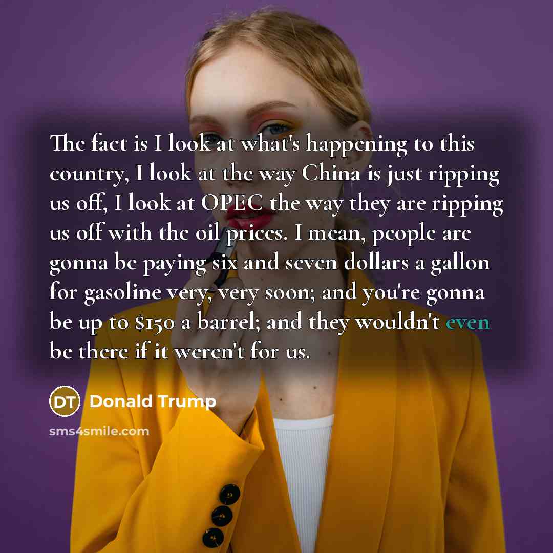 “The fact is I look at what's happening to this country, I look at the way China is just ripping us off, I look at OPEC the way they are ripping us off with the oil prices. I mean, people are gonna be paying six and seven dollars a gallon for gasoline very, very soon; and you're gonna be up to $150…” quote by Donald Trump