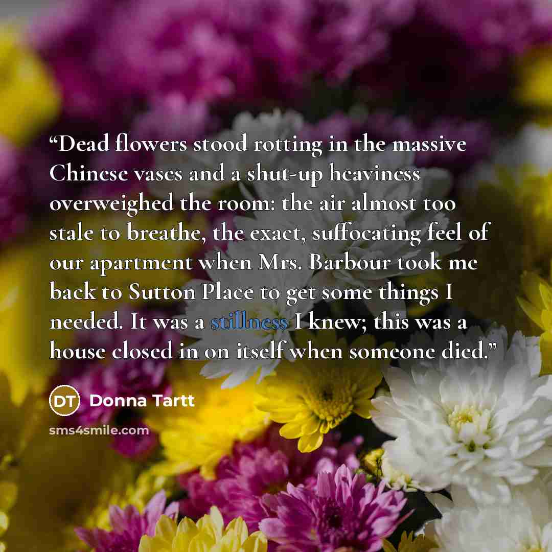 “Dead flowers stood rotting in the massive Chinese vases and a shut-up heaviness overweighed the room: the air almost too stale to breathe, the exact, suffocating feel of our apartment when Mrs. Barbour took me back to Sutton Place to get some things I needed. It was a stillness I knew; this was a…” quote by Donna Tartt
