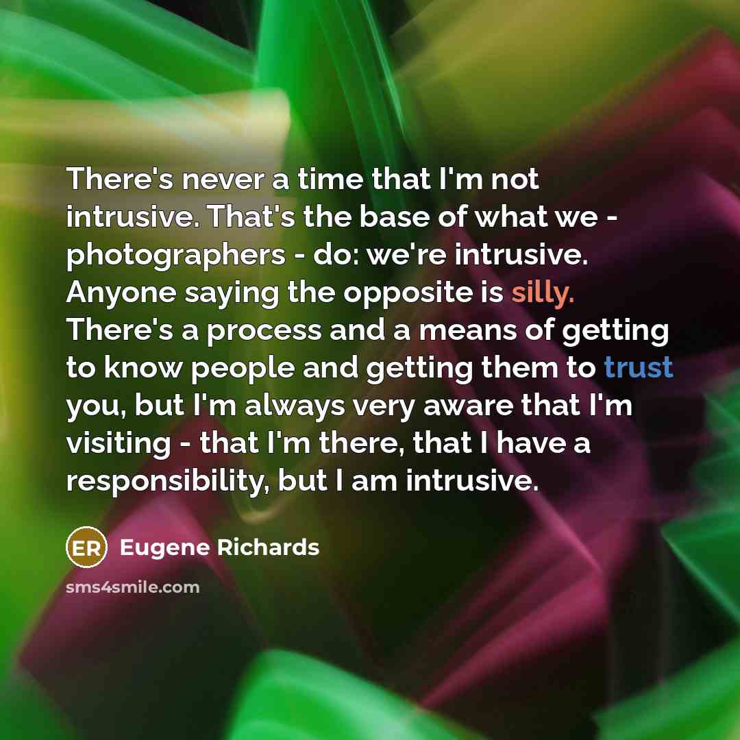 “There's never a time that I'm not intrusive. That's the base of what we - photographers - do: we're intrusive. Anyone saying the opposite is silly. There's a process and a means of getting to know people and getting them to trust you, but I'm always very aware that I'm visiting - that I'm there…” quote by Eugene Richards