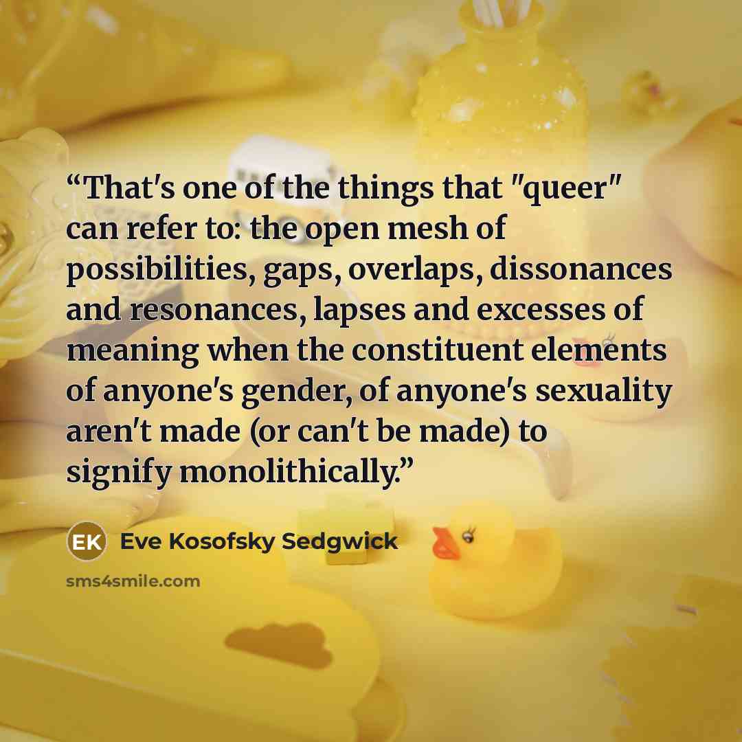 “That's one of the things that "queer" can refer to: the open mesh of possibilities, gaps, overlaps, dissonances and resonances, lapses and excesses of meaning when the constituent elements of anyone's gender, of anyone's sexuality aren't made (or can't be made) to signify monolithically.” quote by Eve Kosofsky Sedgwick