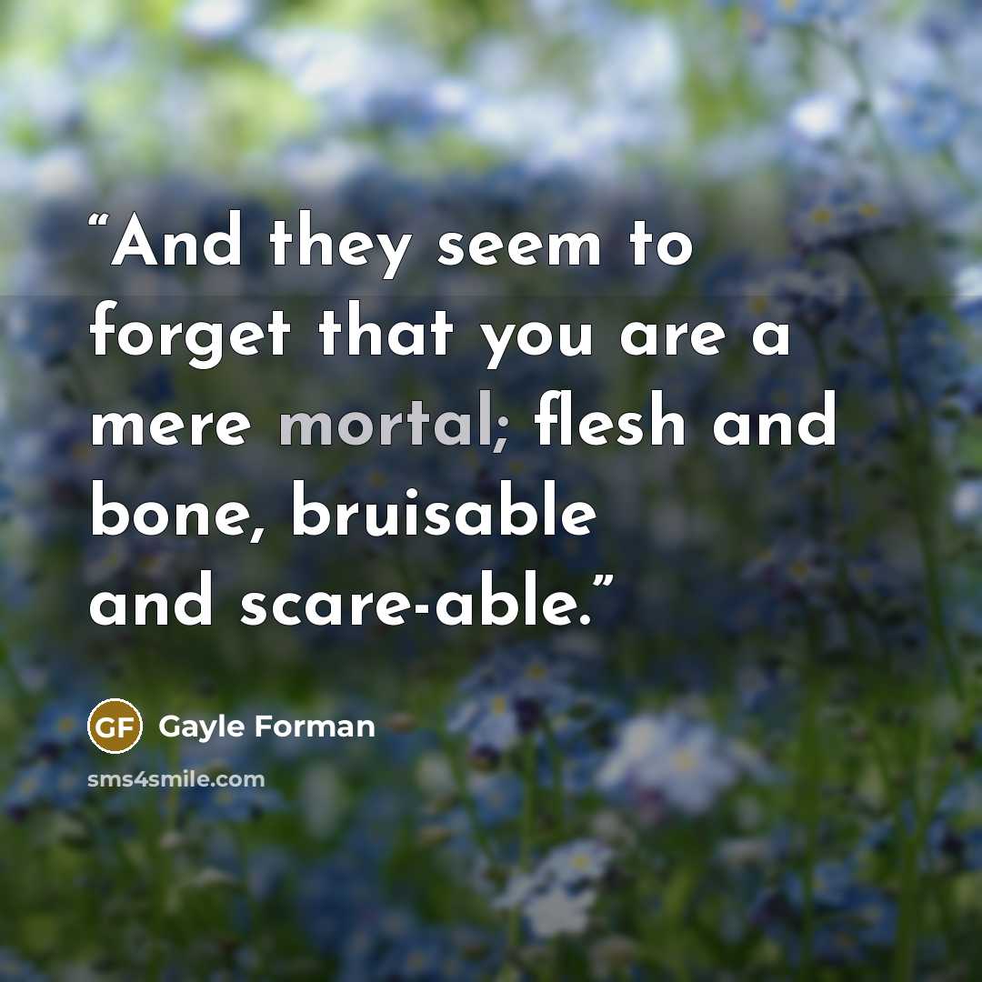 “And they seem to forget that you are a mere mortal; flesh and bone, bruisable and scare-able.” quote by Gayle Forman