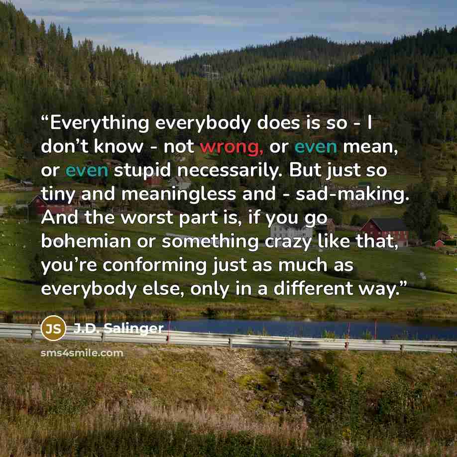 “Everything everybody does is so - I don’t know - not wrong, or even mean, or even stupid necessarily. But just so tiny and meaningless and - sad-making. And the worst part is, if you go bohemian or something crazy like that, you’re conforming just as much as everybody else, only in a different way.” quote by J.D. Salinger