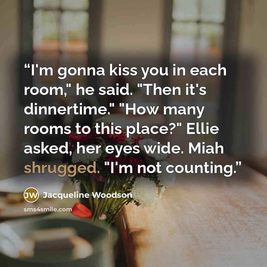 “I'm gonna kiss you in each room," he said. "Then it's dinnertime." "How many rooms to this place?" Ellie asked, her eyes wide. Miah shrugged. "I'm not counting.” quote by Jacqueline Woodson