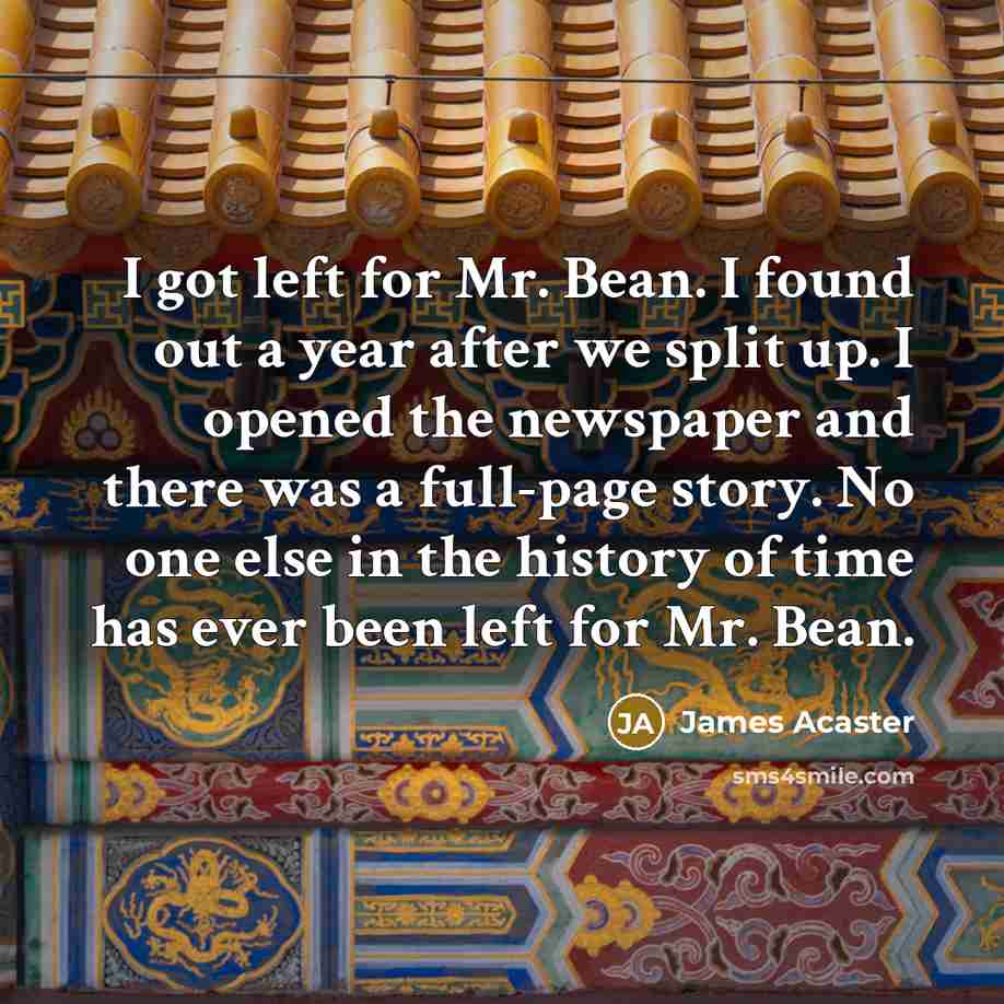 “I got left for Mr. Bean. I found out a year after we split up. I opened the newspaper and there was a full-page story. No one else in the history of time has ever been left for Mr. Bean.” quote by James Acaster