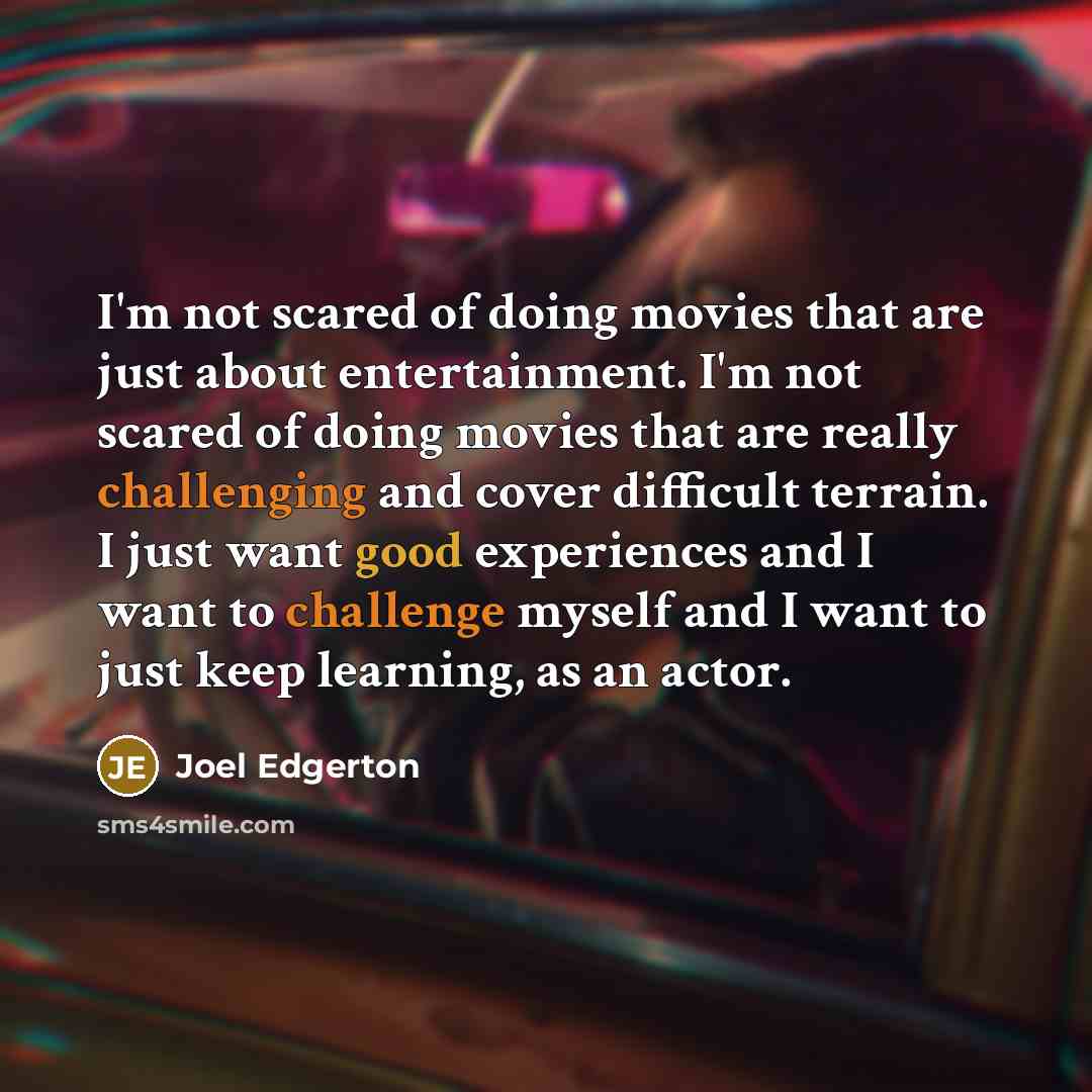 “I'm not scared of doing movies that are just about entertainment. I'm not scared of doing movies that are really challenging and cover difficult terrain. I just want good experiences and I want to challenge myself and I want to just keep learning, as an actor.” quote by Joel Edgerton