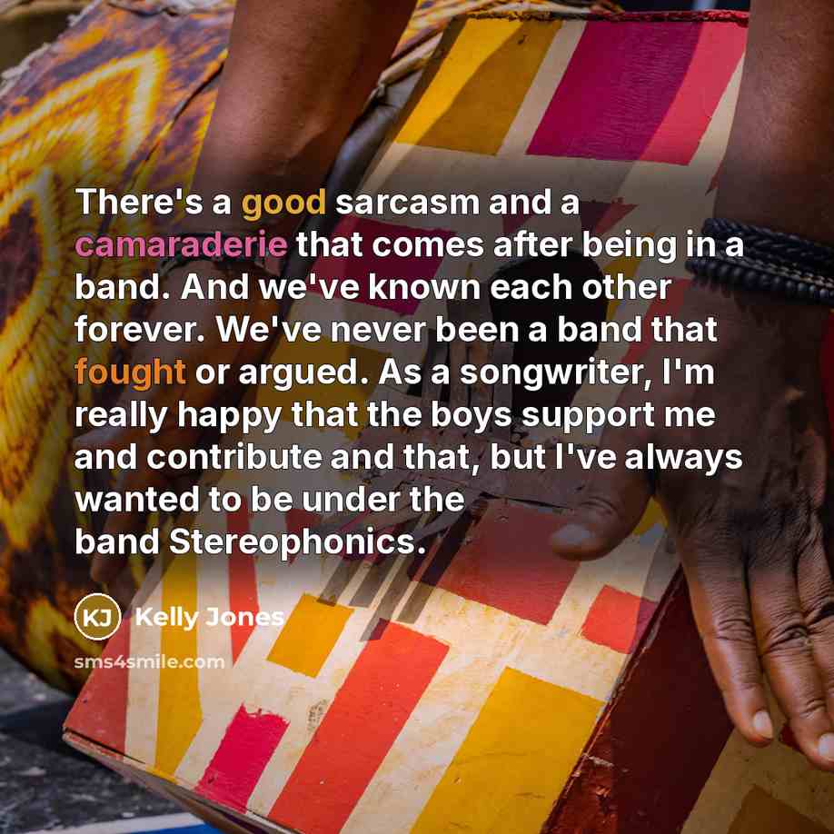“There's a good sarcasm and a camaraderie that comes after being in a band. And we've known each other forever. We've never been a band that fought or argued. As a songwriter, I'm really happy that the boys support me and contribute and that, but I've always wanted to be under the band Stereophonics.” quote by Kelly Jones