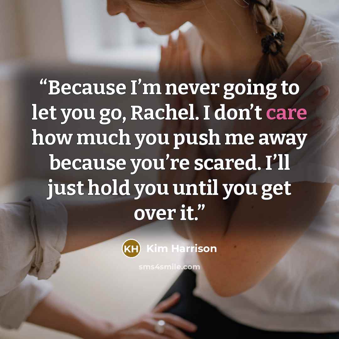 “Because I’m never going to let you go, Rachel. I don’t care how much you push me away because you’re scared. I’ll just hold you until you get over it.” quote by Kim Harrison