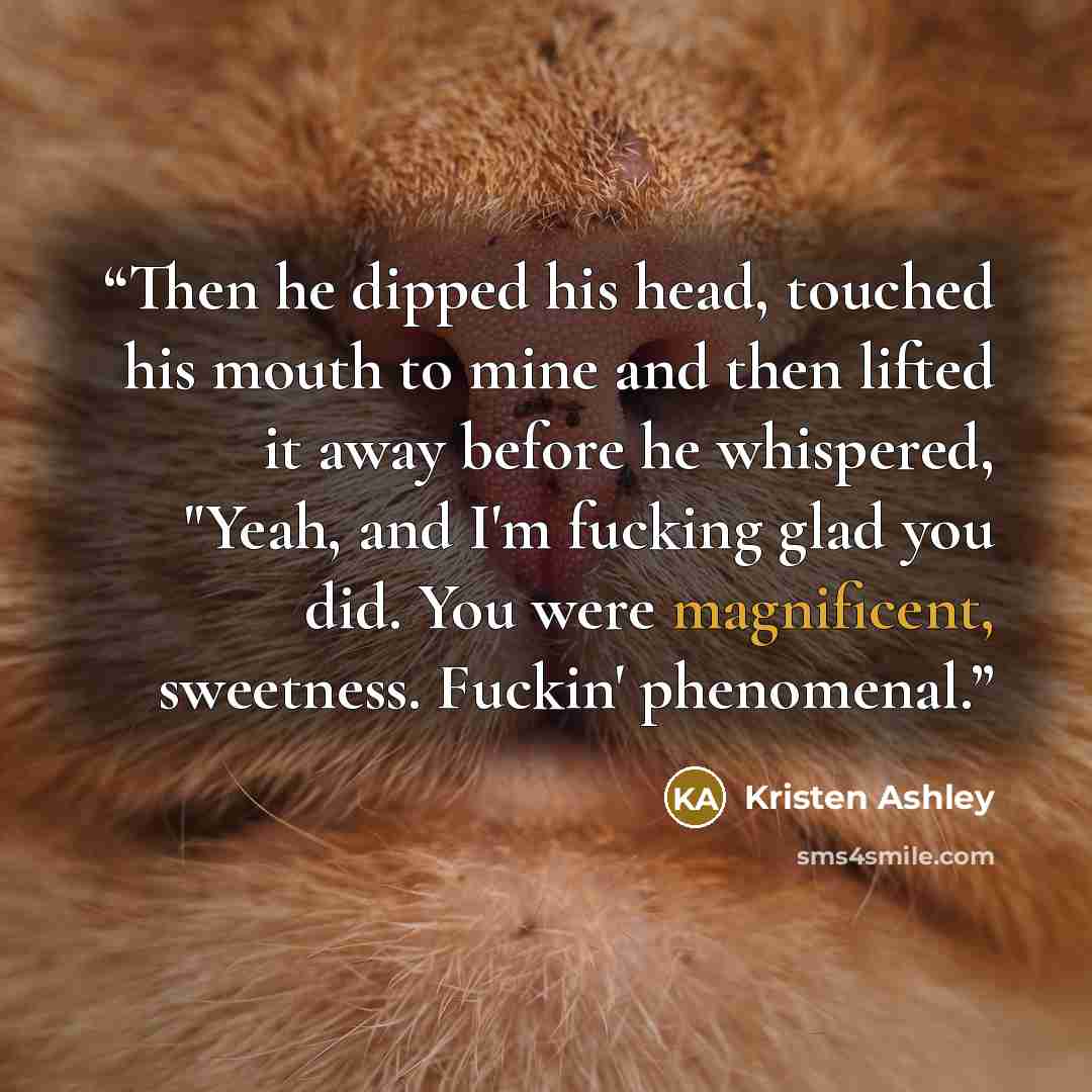 “Then he dipped his head, touched his mouth to mine and then lifted it away before he whispered, "Yeah, and I'm fucking glad you did. You were magnificent, sweetness. Fuckin' phenomenal.” quote by Kristen Ashley