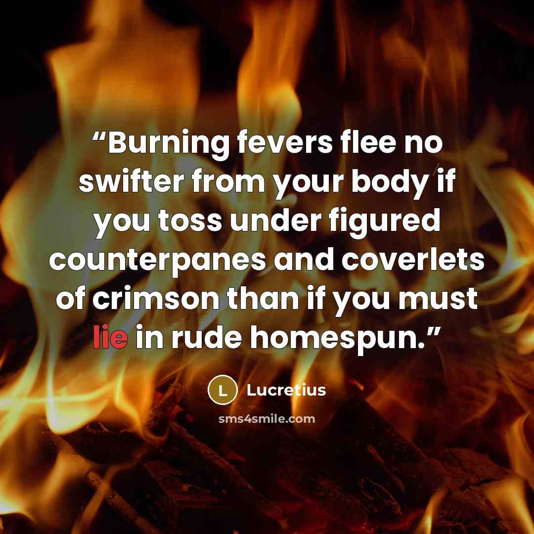 “Burning fevers flee no swifter from your body if you toss under figured counterpanes and coverlets of crimson than if you must lie in rude homespun.” quote by Lucretius