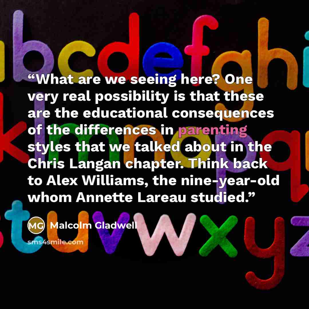“What are we seeing here? One very real possibility is that these are the educational consequences of the differences in parenting styles that we talked about in the Chris Langan chapter. Think back to Alex Williams, the nine-year-old whom Annette Lareau studied.” quote by Malcolm Gladwell