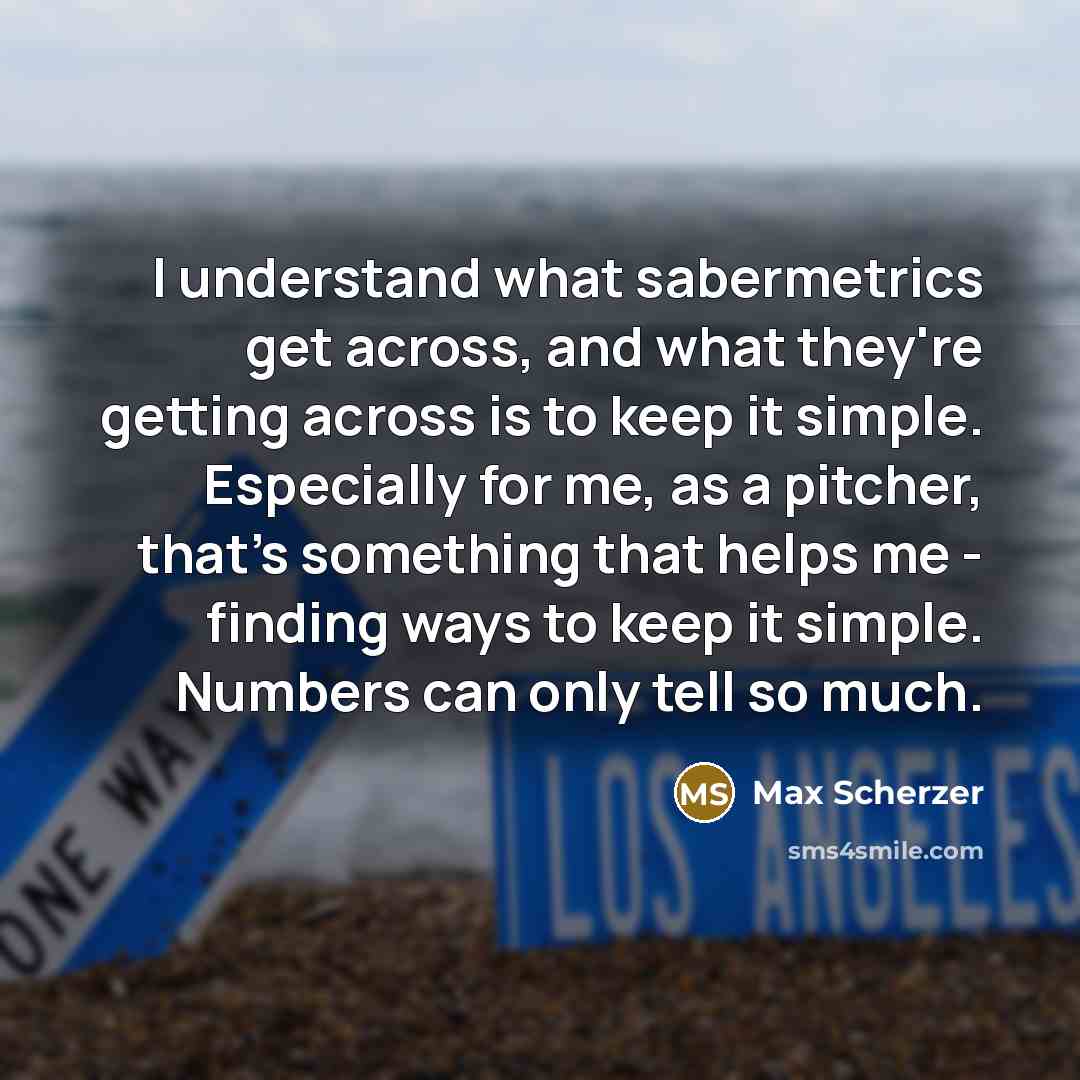 “I understand what sabermetrics get across, and what they're getting across is to keep it simple. Especially for me, as a pitcher, that's something that helps me - finding ways to keep it simple. Numbers can only tell so much.” quote by Max Scherzer