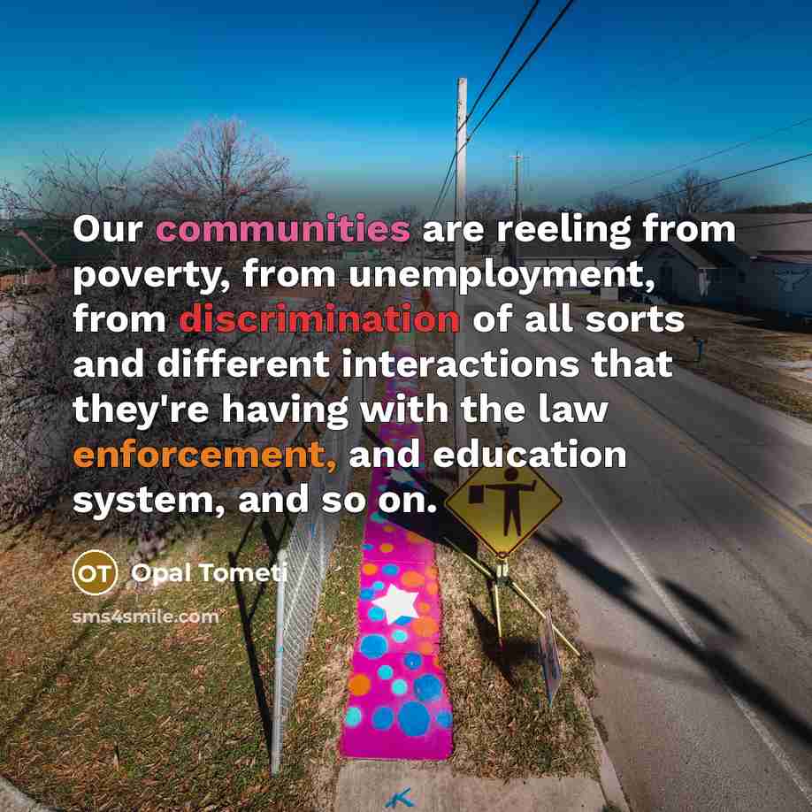 “Our communities are reeling from poverty, from unemployment, from discrimination of all sorts and different interactions that they're having with the law enforcement, and education system, and so on.” quote by Opal Tometi