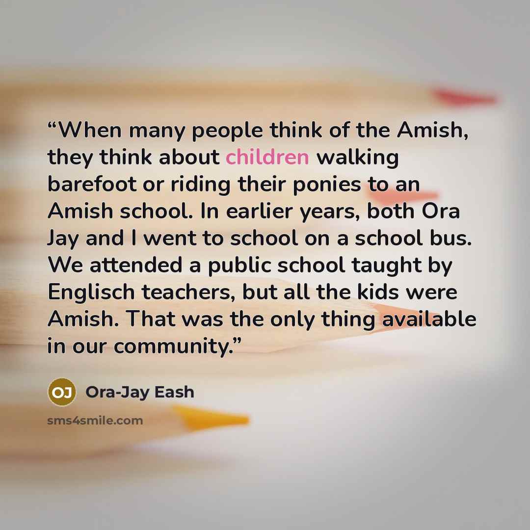 “When many people think of the Amish, they think about children walking barefoot or riding their ponies to an Amish school. In earlier years, both Ora Jay and I went to school on a school bus. We attended a public school taught by Englisch teachers, but all the kids were Amish. That was the only…” quote by Ora-Jay Eash