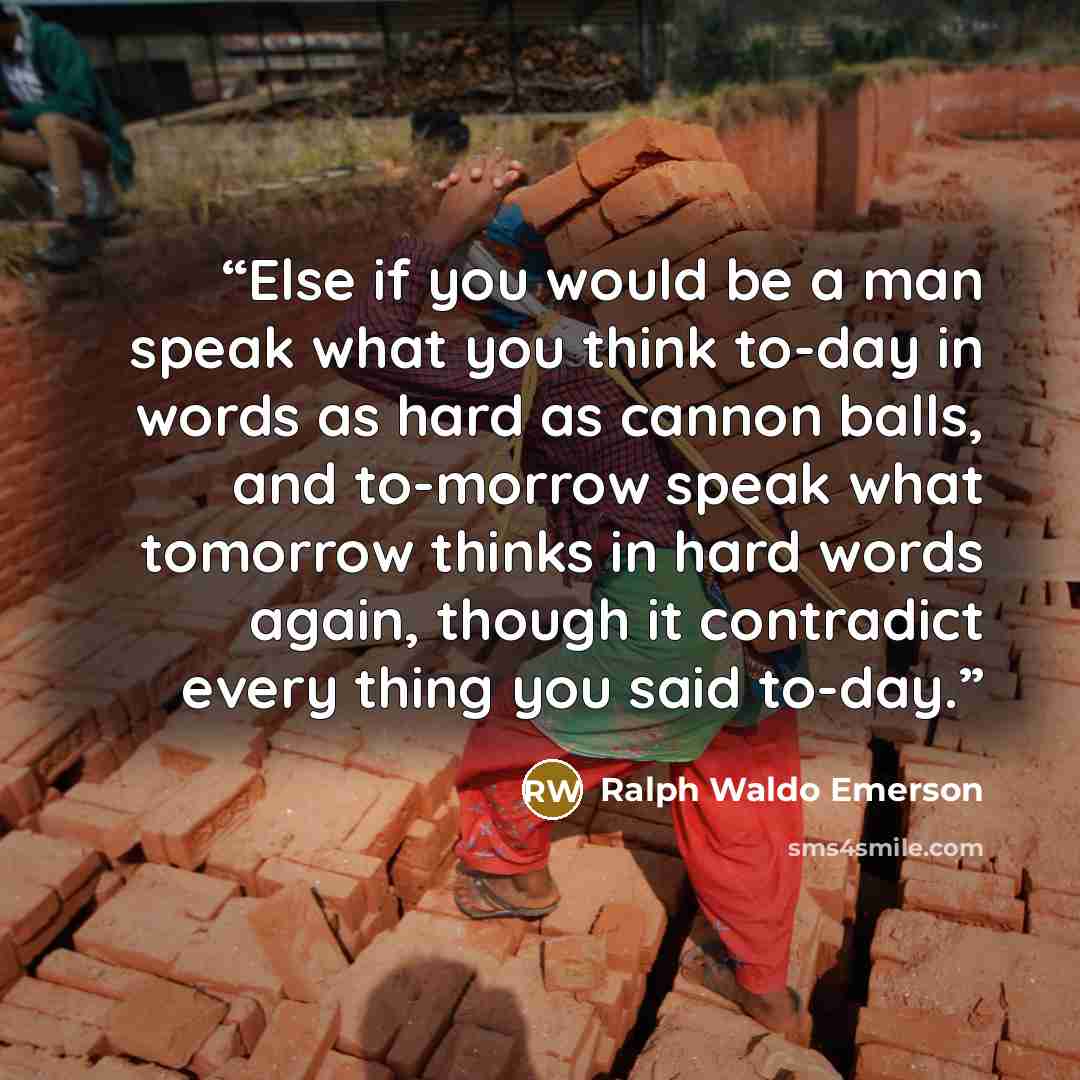 “Else if you would be a man speak what you think to-day in words as hard as cannon balls, and to-morrow speak what tomorrow thinks in hard words again, though it contradict every thing you said to-day.” quote by Ralph Waldo Emerson