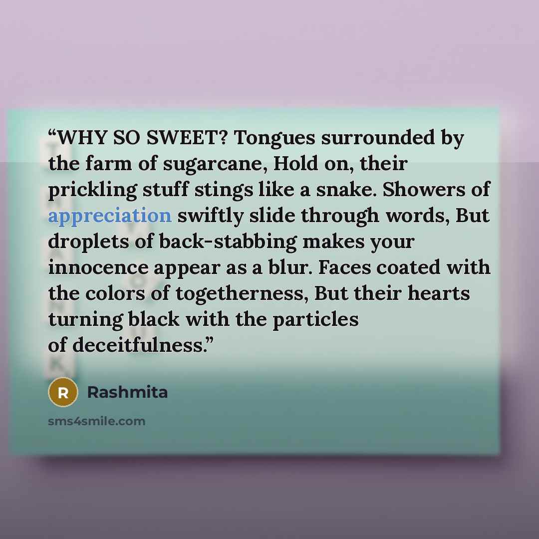 “WHY SO SWEET? Tongues surrounded by the farm of sugarcane, Hold on, their prickling stuff stings like a snake. Showers of appreciation swiftly slide through words, But droplets of back-stabbing makes your innocence appear as a blur. Faces coated with the colors of togetherness, But their hearts…” quote by Rashmita