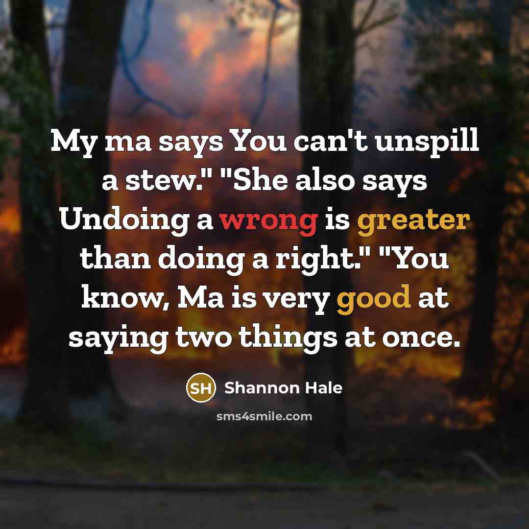 “My ma says You can't unspill a stew." "She also says Undoing a wrong is greater than doing a right." "You know, Ma is very good at saying two things at once.” quote by Shannon Hale