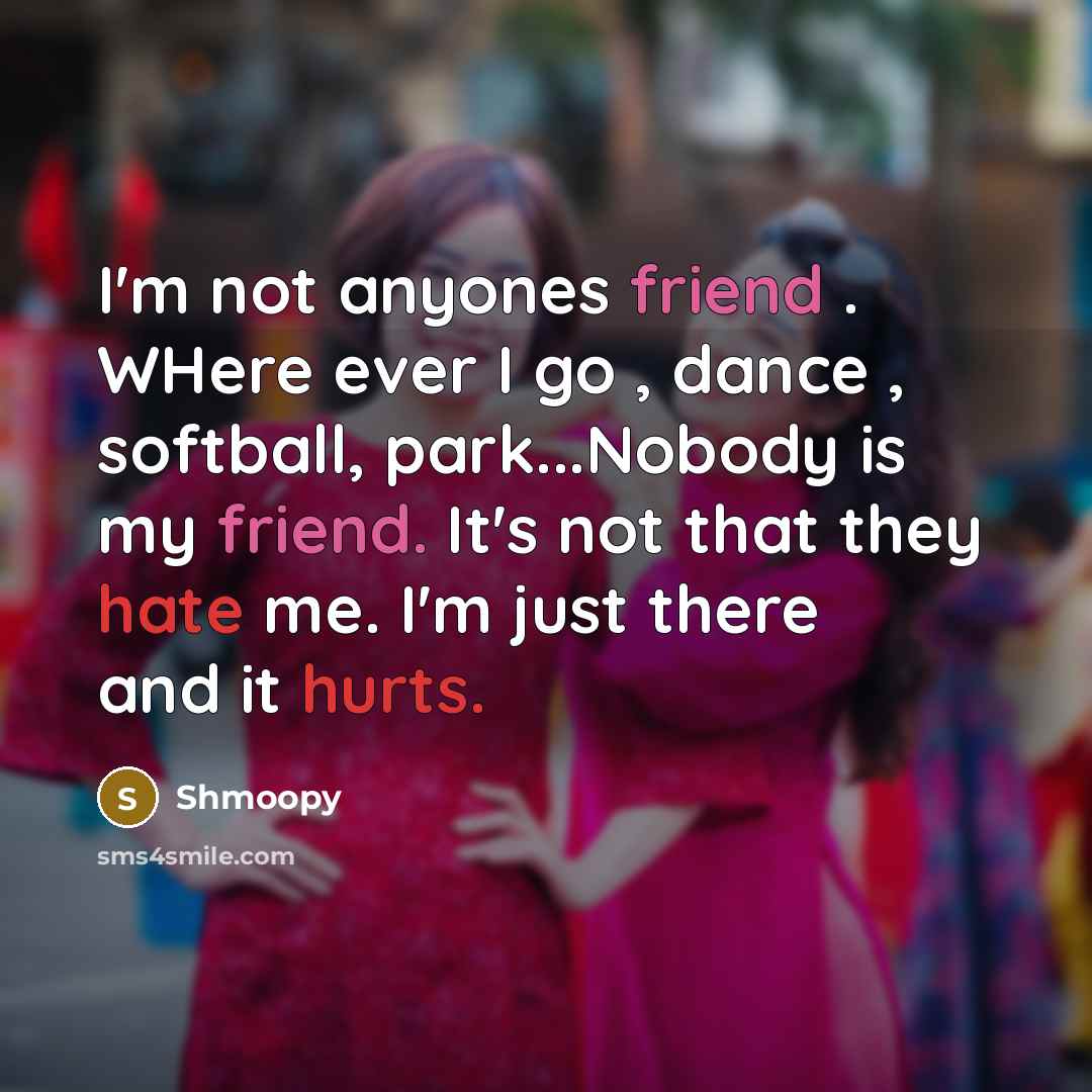 “I'm not anyones friend . WHere ever I go , dance , softball, park...Nobody is my friend. It's not that they hate me. I'm just there and it hurts.” quote by Shmoopy