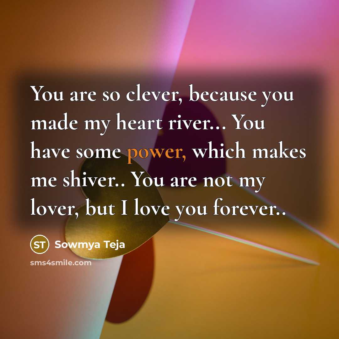 “You are so clever, because you made my heart river... You have some power, which makes me shiver.. You are not my lover, but I love you forever..” quote by Sowmya Teja
