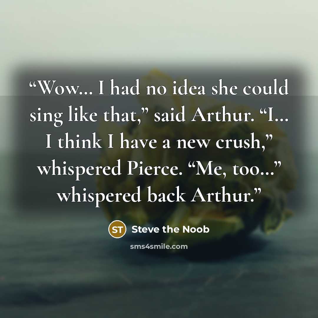 “Wow… I had no idea she could sing like that,” said Arthur. “I… I think I have a new crush,” whispered Pierce. “Me, too…” whispered back Arthur.” quote by Steve the Noob