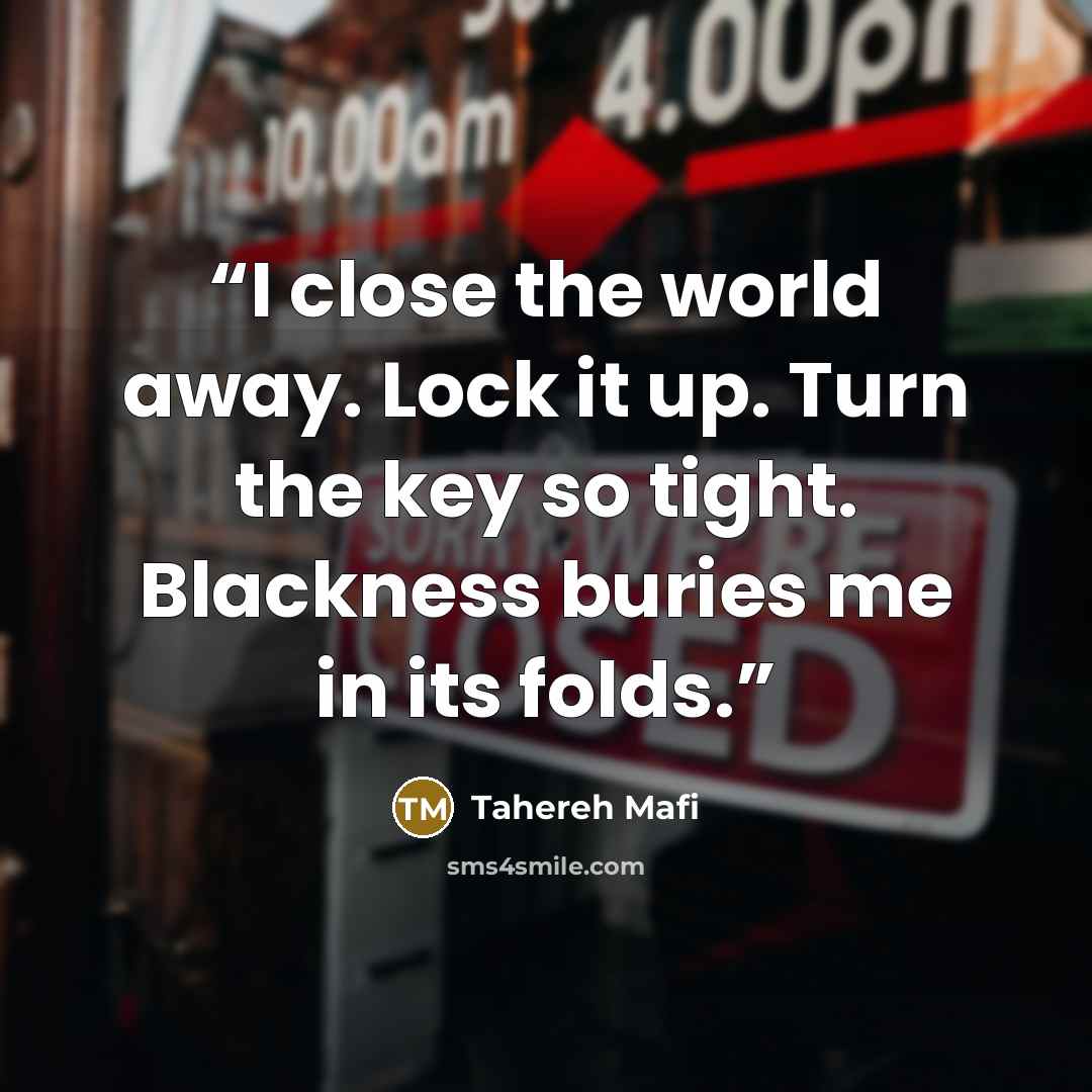 “I close the world away. Lock it up. Turn the key so tight. Blackness buries me in its folds.” quote by Tahereh Mafi