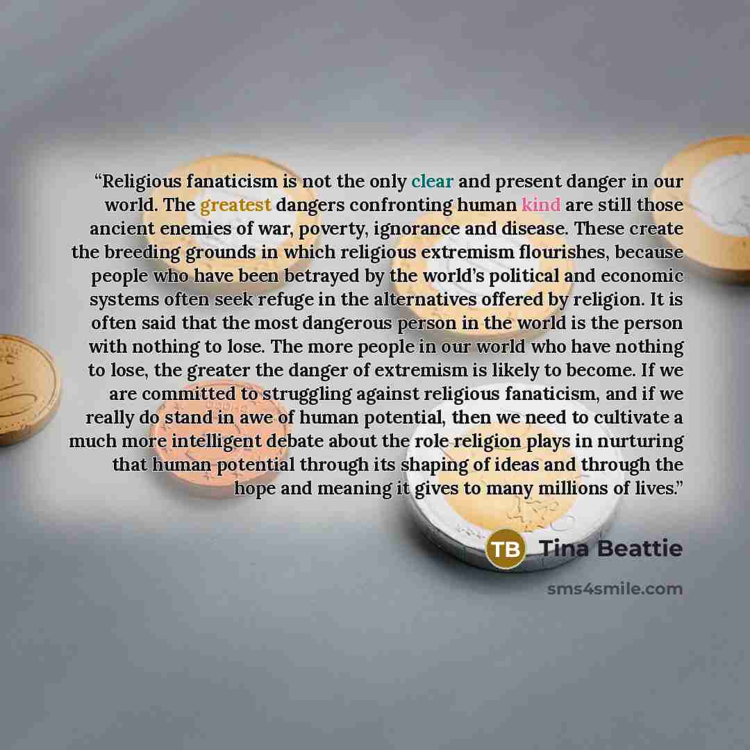 “Religious fanaticism is not the only clear and present danger in our world. The greatest dangers confronting human kind are still those ancient enemies of war, poverty, ignorance and disease. These create the breeding grounds in which religious extremism flourishes, because people who have been…” quote by Tina Beattie