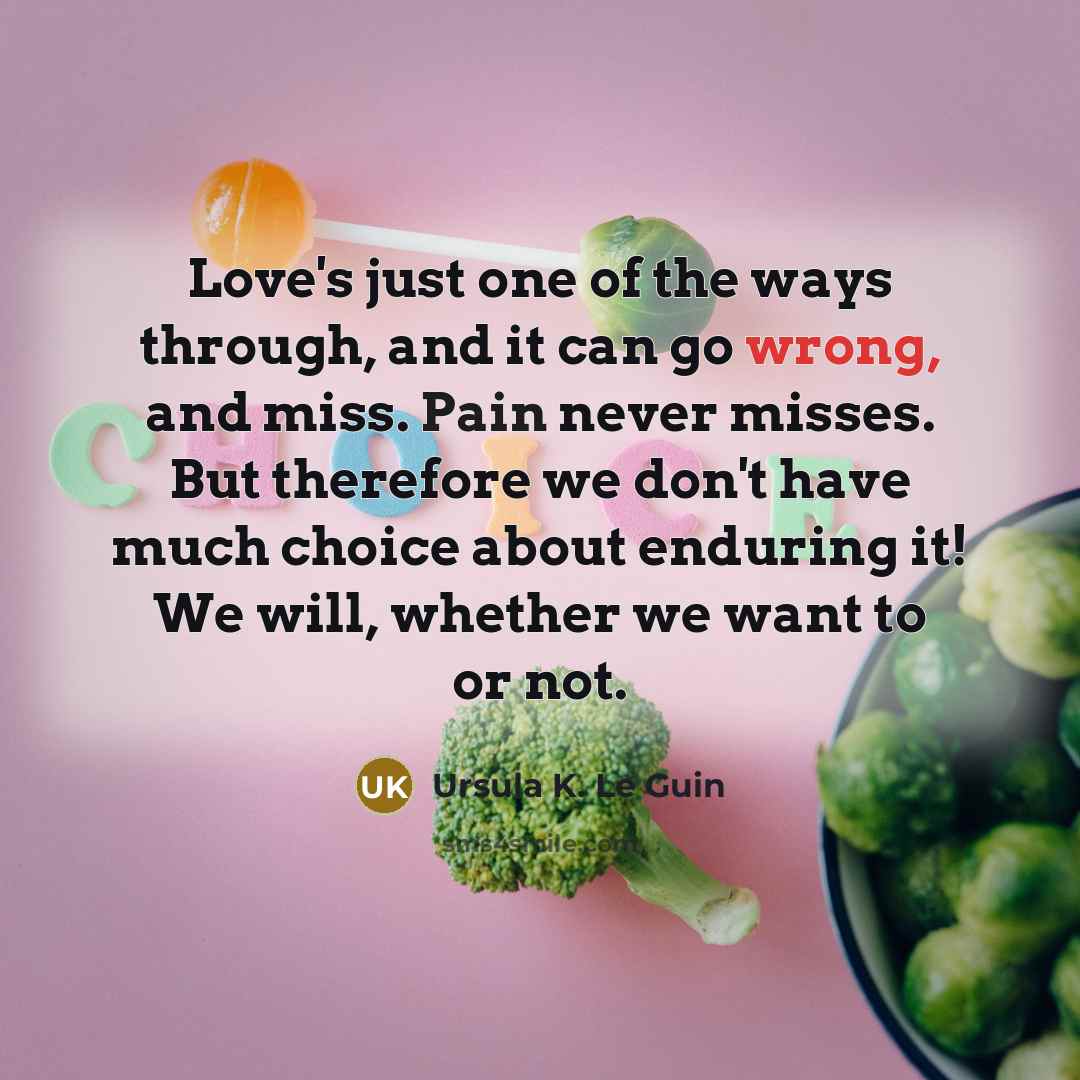 “Love's just one of the ways through, and it can go wrong, and miss. Pain never misses. But therefore we don't have much choice about enduring it! We will, whether we want to or not.” quote by Ursula K. Le Guin