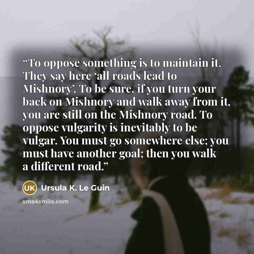 “To oppose something is to maintain it. They say here ‘all roads lead to Mishnory’. To be sure, if you turn your back on Mishnory and walk away from it, you are still on the Mishnory road. To oppose vulgarity is inevitably to be vulgar. You must go somewhere else; you must have another goal; then…” quote by Ursula K. Le Guin