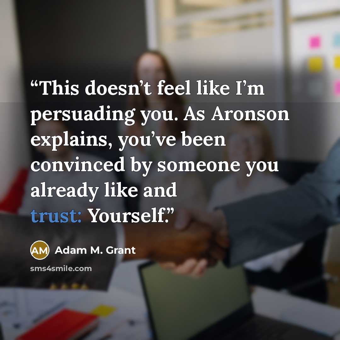 “This doesn’t feel like I’m persuading you. As Aronson explains, you’ve been convinced by someone you already like and trust: Yourself.” quote by Adam M. Grant