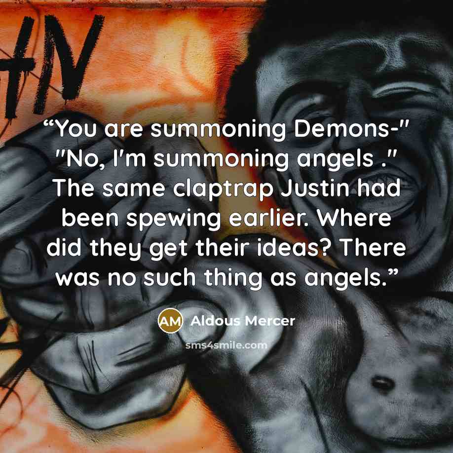 “You are summoning Demons-" "No, I'm summoning angels ." The same claptrap Justin had been spewing earlier. Where did they get their ideas? There was no such thing as angels.” quote by Aldous Mercer