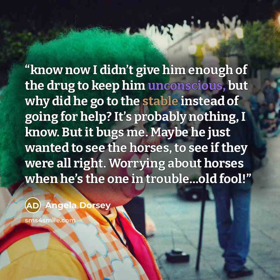 “know now I didn’t give him enough of the drug to keep him unconscious, but why did he go to the stable instead of going for help? It’s probably nothing, I know. But it bugs me. Maybe he just wanted to see the horses, to see if they were all right. Worrying about horses when he’s the one in…” quote by Angela Dorsey