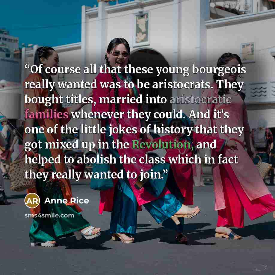“Of course all that these young bourgeois really wanted was to be aristocrats. They bought titles, married into aristocratic families whenever they could. And it’s one of the little jokes of history that they got mixed up in the Revolution, and helped to abolish the class which in fact they really…” quote by Anne Rice