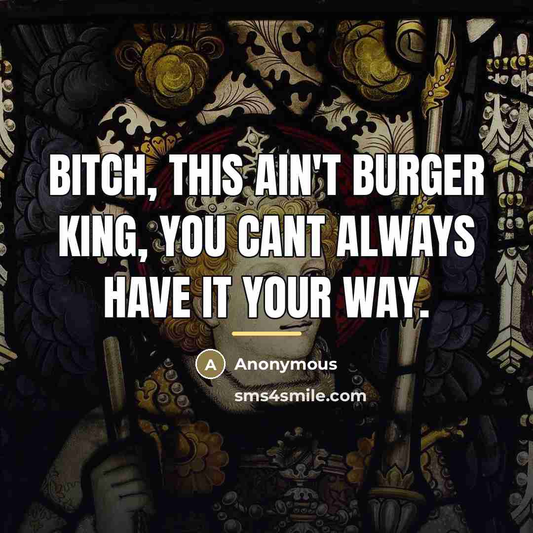 “Bitch, this ain't burger king, you cant always have it…” quote by Anonymous