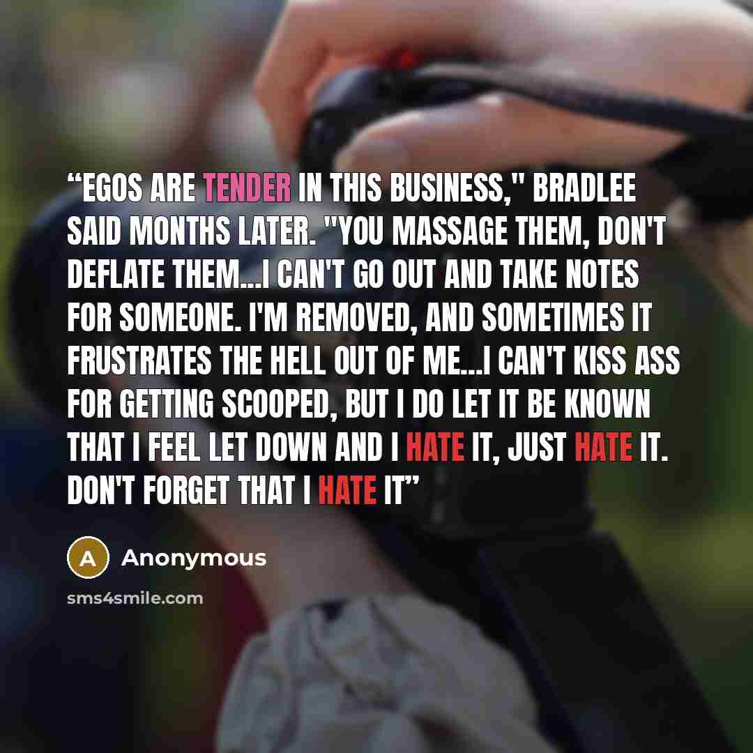 “Egos are tender in this business," Bradlee said months later. "You massage them, don't deflate them...I can't go out and take notes for someone. I'm removed, and sometimes it frustrates the hell out of me...I can't kiss ass for getting scooped, but I do let it be known that I feel let down and I…” quote by Anonymous