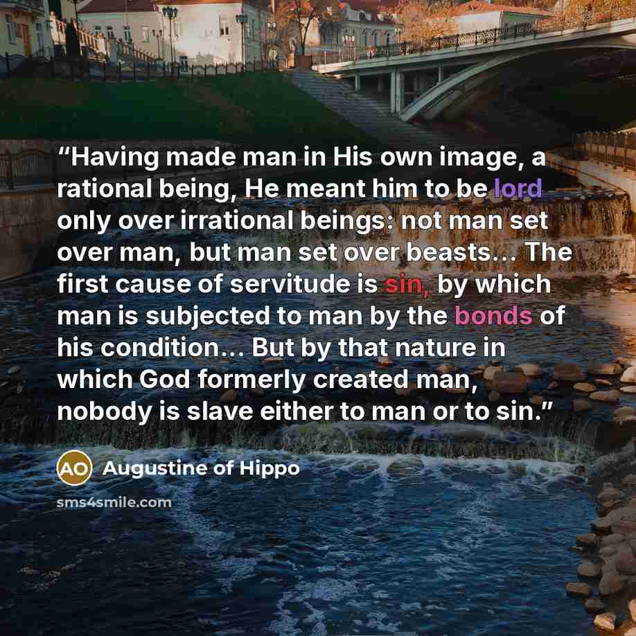“Having made man in His own image, a rational being, He meant him to be lord only over irrational beings: not man set over man, but man set over beasts... The first cause of servitude is sin, by which man is subjected to man by the bonds of his condition... But by that nature in which God formerly…” quote by Augustine of Hippo