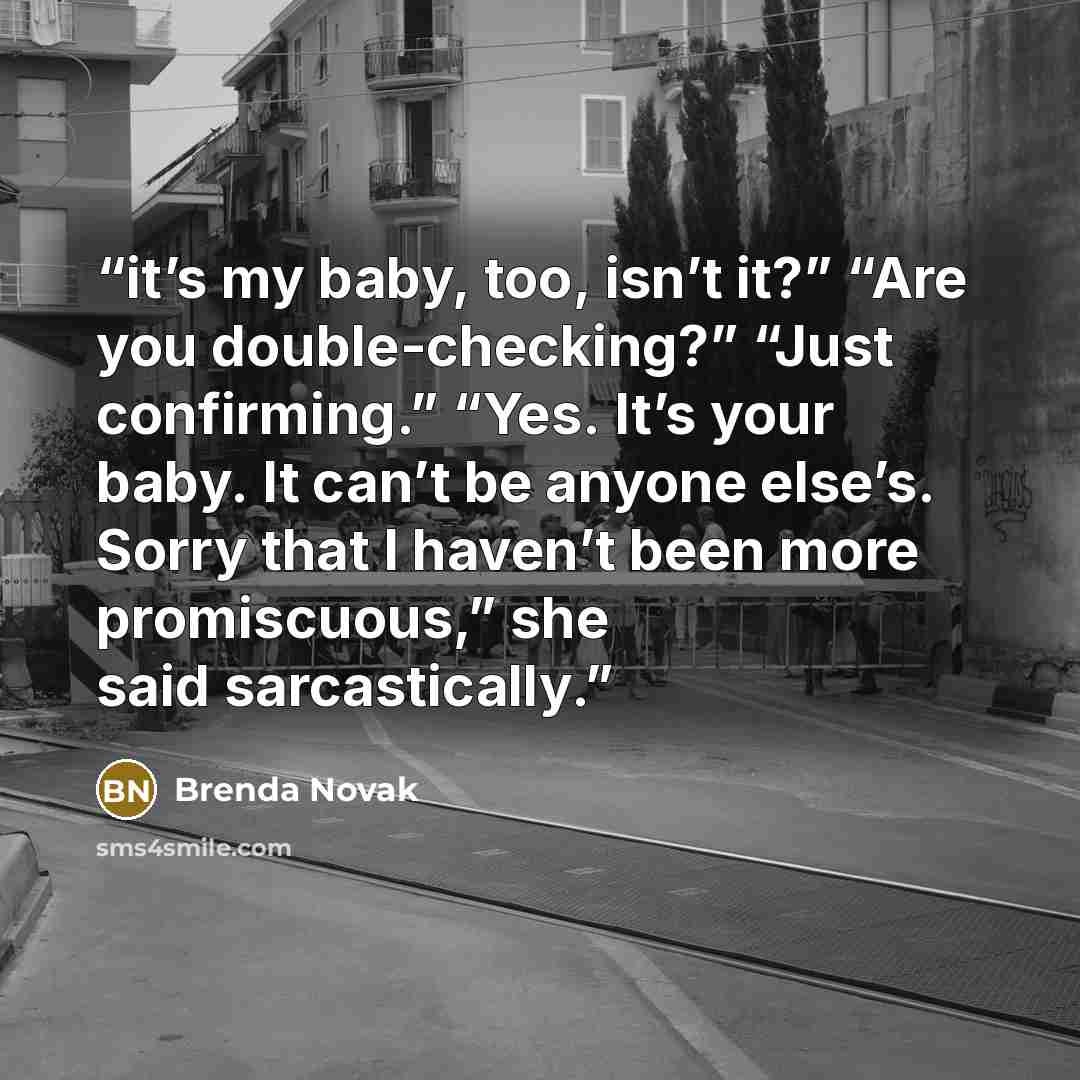 “it’s my baby, too, isn’t it?” “Are you double-checking?” “Just confirming.” “Yes. It’s your baby. It can’t be anyone else’s. Sorry that I haven’t been more promiscuous,” she said sarcastically.” quote by Brenda Novak