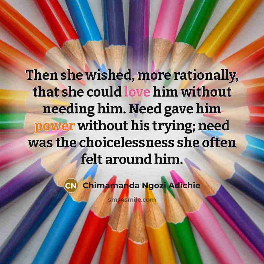 “Then she wished, more rationally, that she could love him without needing him. Need gave him power without his trying; need was the choicelessness she often felt around him.” quote by Chimamanda Ngozi Adichie