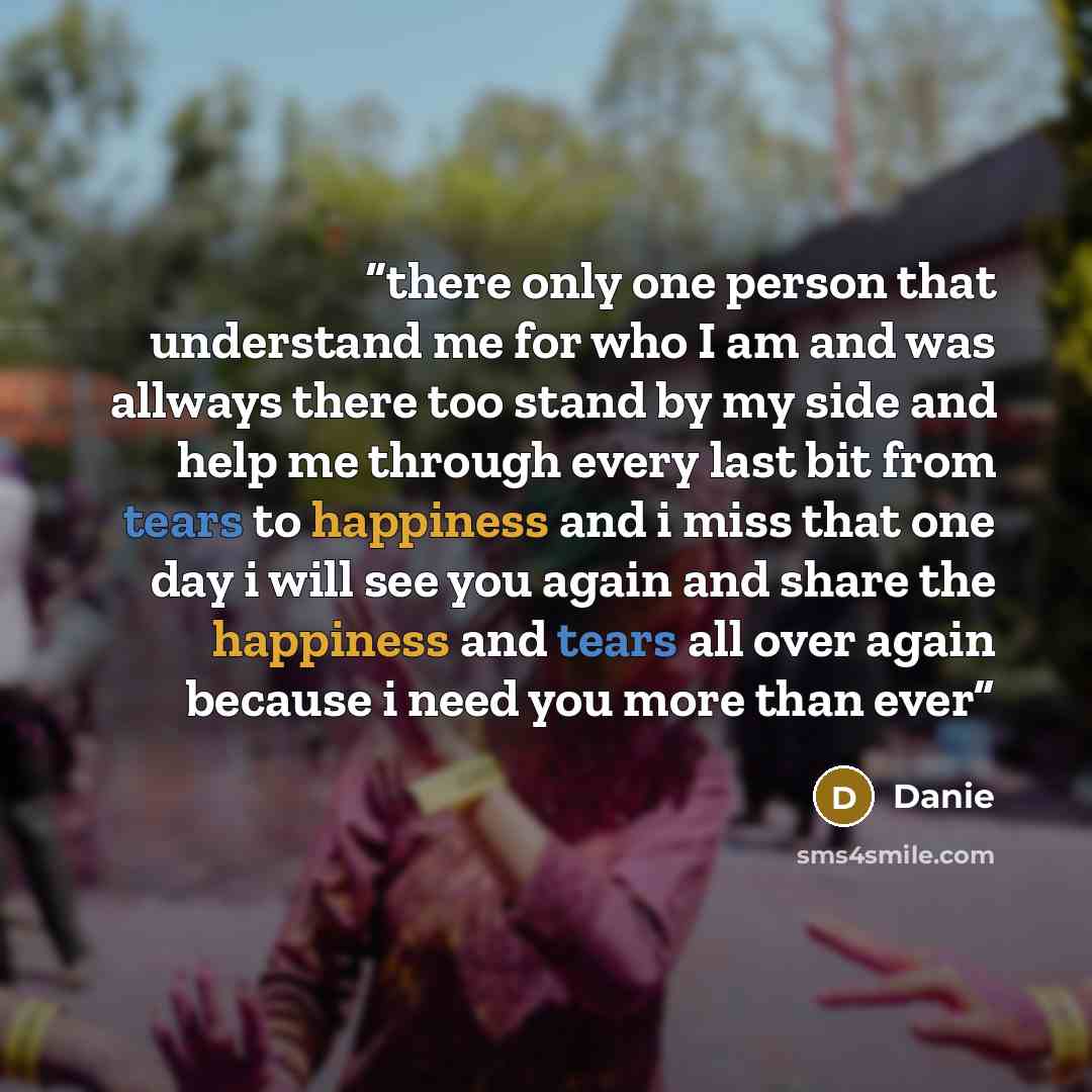 “there only one person that understand me for who I am and was allways there too stand by my side and help me through every last bit from tears to happiness and i miss that one day i will see you again and share the happiness and tears all over again because i need you more than ever” quote by Danie