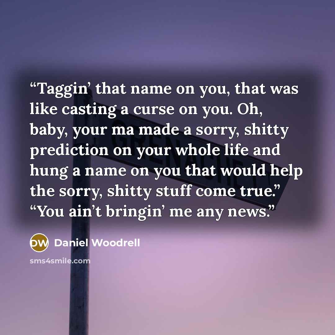 “Taggin’ that name on you, that was like casting a curse on you. Oh, baby, your ma made a sorry, shitty prediction on your whole life and hung a name on you that would help the sorry, shitty stuff come true.” “You ain’t bringin’ me any news.” quote by Daniel Woodrell